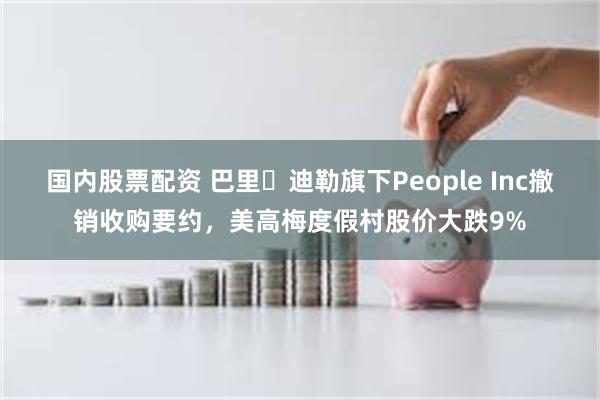 国内股票配资 巴里・迪勒旗下People Inc撤销收购要约，美高梅度假村股价大跌9%