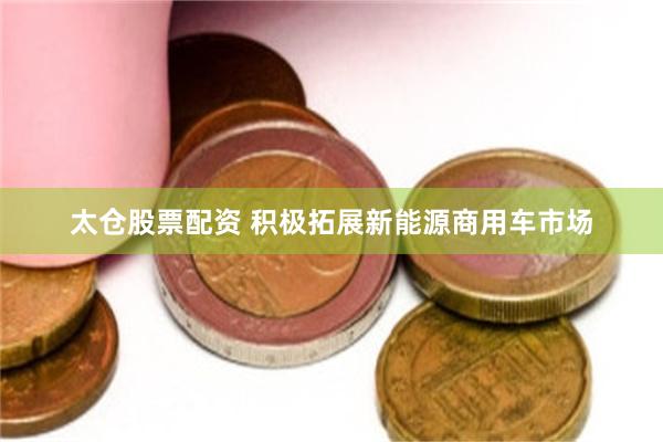 太仓股票配资 积极拓展新能源商用车市场