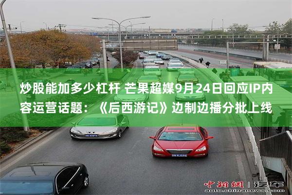 炒股能加多少杠杆 芒果超媒9月24日回应IP内容运营话题：《后西游记》边制边播分批上线