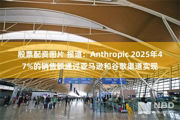 股票配资图片 报道：Anthropic 2025年47%的销售额通过亚马逊和谷歌渠道实现