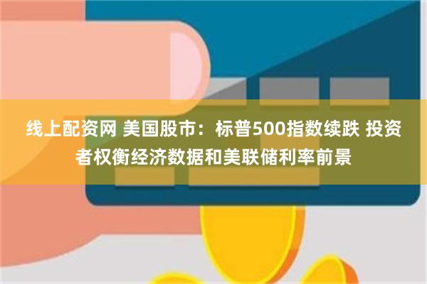 线上配资网 美国股市：标普500指数续跌 投资者权衡经济数据和美联储利率前景