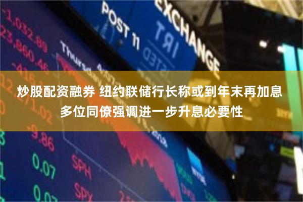 炒股配资融券 纽约联储行长称或到年末再加息 多位同僚强调进一步升息必要性