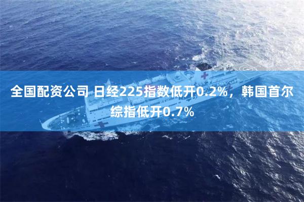 全国配资公司 日经225指数低开0.2%，韩国首尔综指低开0.7%