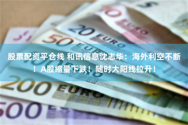 股票配资平仓线 和讯信息沈志华：海外利空不断！A股缩量下跌！随时大阳线拉升！