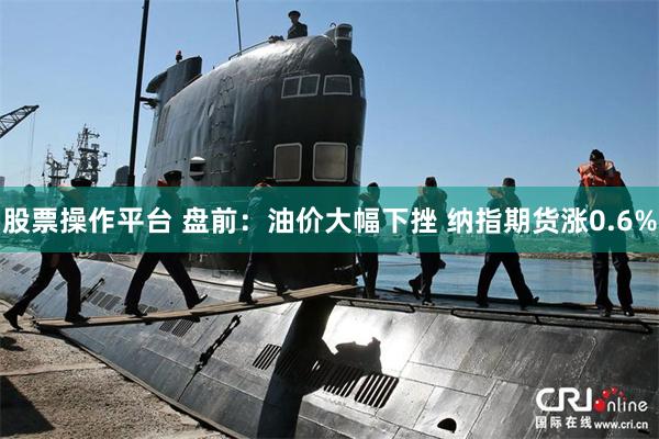 股票操作平台 盘前：油价大幅下挫 纳指期货涨0.6%