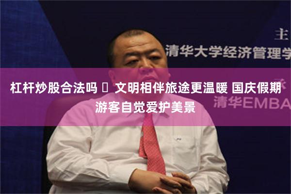 杠杆炒股合法吗 ​文明相伴旅途更温暖 国庆假期游客自觉爱护美景