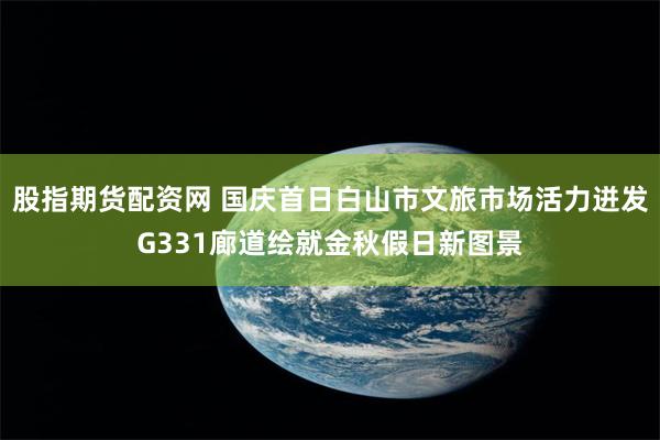 股指期货配资网 国庆首日白山市文旅市场活力迸发G331廊道绘就金秋假日新图景