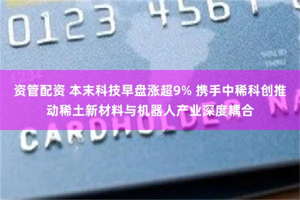资管配资 本末科技早盘涨超9% 携手中稀科创推动稀土新材料与机器人产业深度耦合