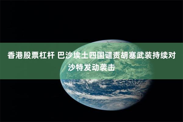 香港股票杠杆 巴沙埃土四国谴责胡塞武装持续对沙特发动袭击