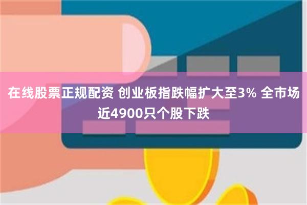 在线股票正规配资 创业板指跌幅扩大至3% 全市场近4900只个股下跌