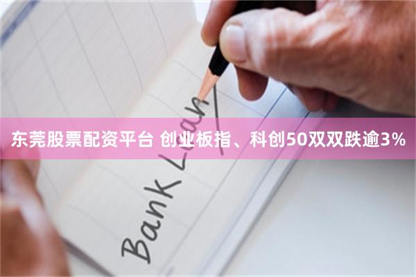 东莞股票配资平台 创业板指、科创50双双跌逾3%