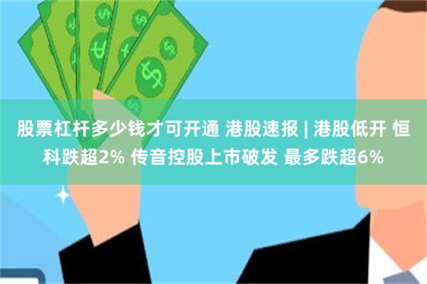 股票杠杆多少钱才可开通 港股速报 | 港股低开 恒科跌超2% 传音控股上市破发 最多跌超6%