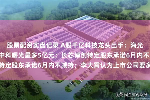 股票配资实盘记录 A股千亿科技龙头出手:海光信息最多回购8亿元,中科曙光最多5亿元;长芯博创特定股东承诺6月内不减持;李大霄认为上市公司要多回购