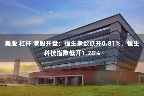 美股 杠杆 港股开盘：恒生指数低开0.81%，恒生科技指数低开1.28%