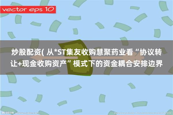 炒股配资( 从*ST集友收购慧聚药业看“协议转让+现金收购资产”模式下的资金耦合安排边界