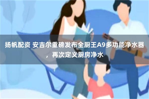 扬帆配资 安吉尔重磅发布全厨王A9多功能净水器，再次定义厨房净水