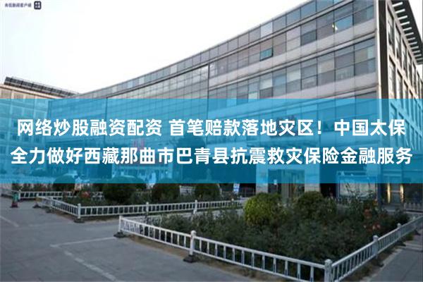 网络炒股融资配资 首笔赔款落地灾区！中国太保全力做好西藏那曲市巴青县抗震救灾保险金融服务